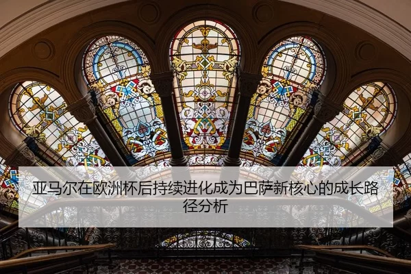 亚马尔在欧洲杯后持续进化成为巴萨新核心的成长路径分析