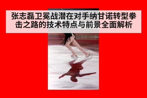 张志磊卫冕战潜在对手纳甘诺转型拳击之路的技术特点与前景全面解析