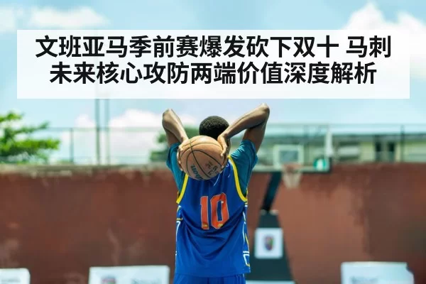 文班亚马季前赛爆发砍下双十 马刺未来核心攻防两端价值深度解析
